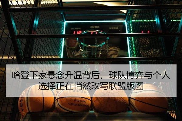 哈登下家悬念升温背后，球队博弈与个人选择正在悄然改写联盟版图