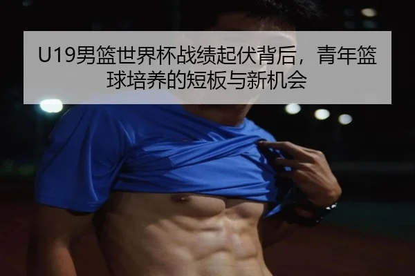 U19男篮世界杯战绩起伏背后，青年篮球培养的短板与新机会