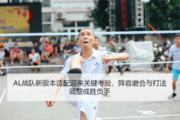 AL战队新版本适配迎来关键考验，阵容磨合与打法调整成胜负手